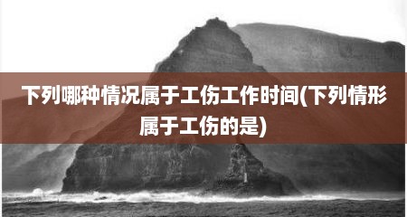 下列哪种情况属于工伤工作时间(下列情形属于工伤的是)