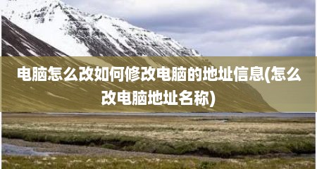 电脑怎么改如何修改电脑的地址信息(怎么改电脑地址名称)