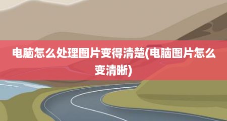 电脑怎么处理图片变得清楚(电脑图片怎么变清晰)