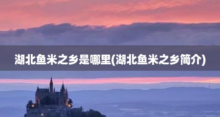 湖北鱼米之乡是哪里(湖北鱼米之乡简介)