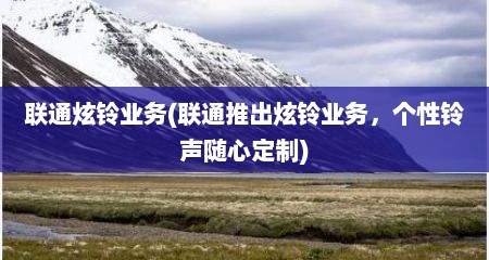 联通炫铃业务(联通推出炫铃业务，个性铃声随心定制)