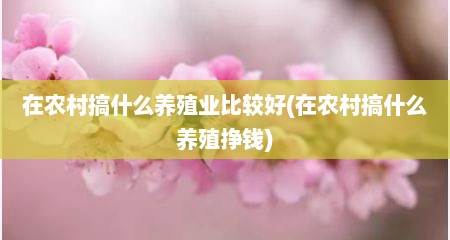 在农村搞什么养殖业比较好(在农村搞什么养殖挣钱)