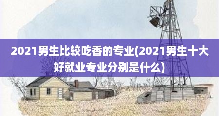 2021男生比较吃香的专业(2021男生十大好就业专业分别是什么)