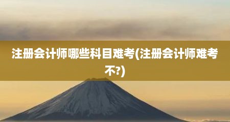 注册会计师哪些科目难考(注册会计师难考不?)