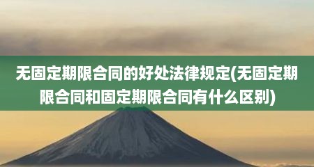 无固定期限合同的好处法律规定(无固定期限合同和固定期限合同有什么区别)