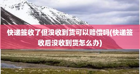 快递签收了但没收到货可以赔偿吗(快递签收后没收到货怎么办)