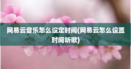网易云音乐怎么设定时间(网易云怎么设置时间听歌)