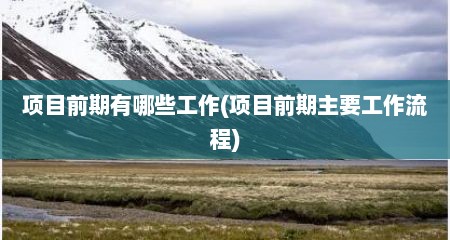 项目前期有哪些工作(项目前期主要工作流程)