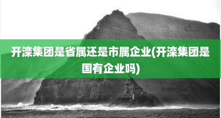 开滦集团是省属还是市属企业(开滦集团是国有企业吗)