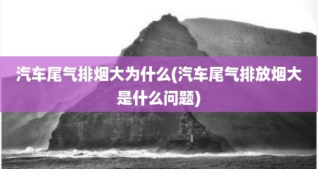 汽车尾气排烟大为什么(汽车尾气排放烟大是什么问题)