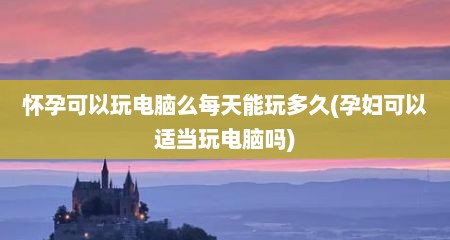 怀孕可以玩电脑么每天能玩多久(孕妇可以适当玩电脑吗)