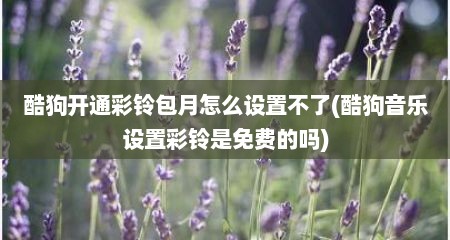 酷狗开通彩铃包月怎么设置不了(酷狗音乐设置彩铃是免费的吗)