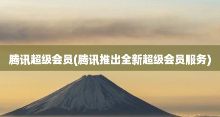 腾讯超级会员(腾讯推出全新超级会员服务)