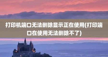 打印机端口无法删除显示正在使用(打印端口在使用无法删除不了)