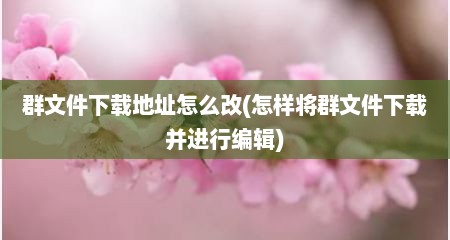 群文件下载地址怎么改(怎样将群文件下载并进行编辑)