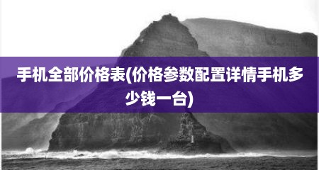 手机全部价格表(价格参数配置详情手机多少钱一台)