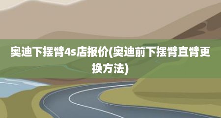 奥迪下摆臂4s店报价(奥迪前下摆臂直臂更换方法)