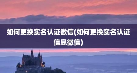 如何更换实名认证微信(如何更换实名认证信息微信)