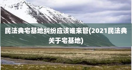 民法典宅基地纠纷应该谁来管(2021民法典关于宅基地)