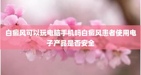 白癜风可以玩电脑手机吗白癜风患者使用电子产品是否安全
