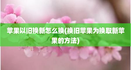 苹果以旧换新怎么换(换旧苹果为换取新苹果的方法)