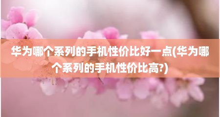 华为哪个系列的手机性价比好一点(华为哪个系列的手机性价比高?)