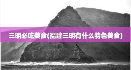 三明必吃美食(福建三明有什么特色美食)