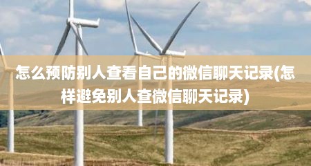 怎么预防别人查看自己的微信聊天记录(怎样避免别人查微信聊天记录)