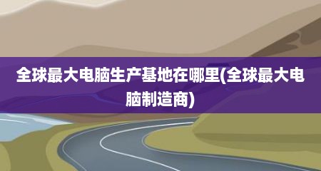 全球最大电脑生产基地在哪里(全球最大电脑制造商)