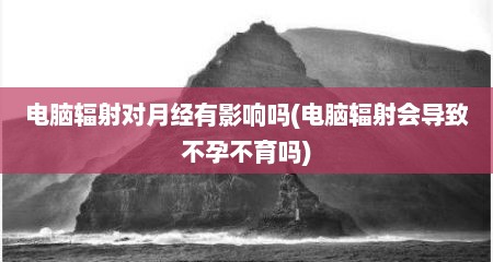 电脑辐射对月经有影响吗(电脑辐射会导致不孕不育吗)