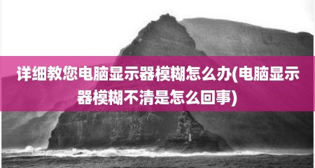 详细教您电脑显示器模糊怎么办(电脑显示器模糊不清是怎么回事)