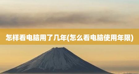 怎样看电脑用了几年(怎么看电脑使用年限)