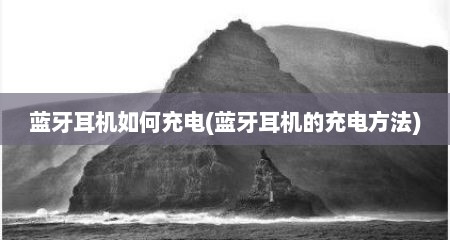 蓝牙耳机如何充电(蓝牙耳机的充电方法)