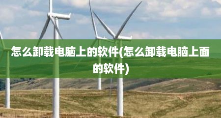 怎么卸载电脑上的软件(怎么卸载电脑上面的软件)