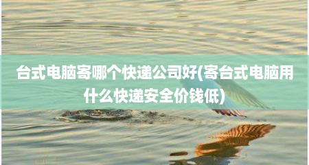 台式电脑寄哪个快递公司好(寄台式电脑用什么快递安全价钱低)