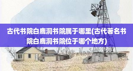 古代书院白鹿洞书院属于哪里(古代著名书院白鹿洞书院位于哪个地方)