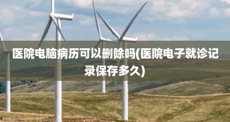 医院电脑病历可以删除吗(医院电子就诊记录保存多久)