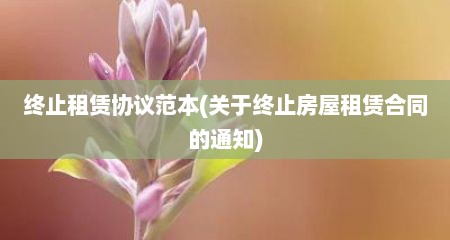 终止租赁协议范本(关于终止房屋租赁合同的通知)