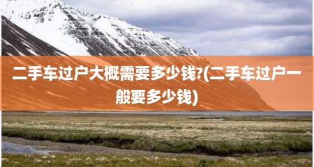 二手车过户大概需要多少钱?(二手车过户一般要多少钱)