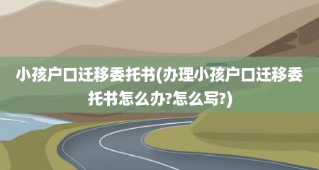 小孩户口迁移委托书(办理小孩户口迁移委托书怎么办?怎么写?)