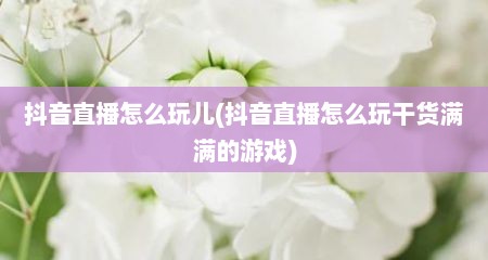 抖音直播怎么玩儿(抖音直播怎么玩干货满满的游戏)