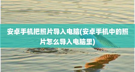 安卓手机把照片导入电脑(安卓手机中的照片怎么导入电脑里)
