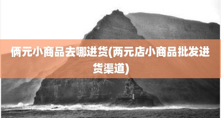 俩元小商品去哪进货(两元店小商品批发进货渠道)