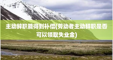 主动辞职能得到补偿(劳动者主动辞职是否可以领取失业金)