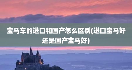 宝马车的进口和国产怎么区别(进口宝马好还是国产宝马好)