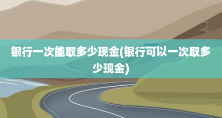 银行一次能取多少现金(银行可以一次取多少现金)