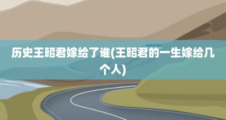历史王昭君嫁给了谁(王昭君的一生嫁给几个人)