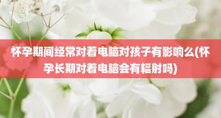 怀孕期间经常对着电脑对孩子有影响么(怀孕长期对着电脑会有辐射吗)