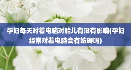 孕妇每天对着电脑对胎儿有没有影响(孕妇经常对着电脑会有妨碍吗)