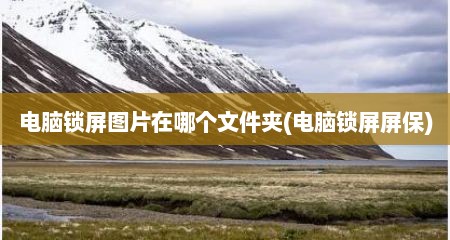 电脑锁屏图片在哪个文件夹(电脑锁屏屏保)